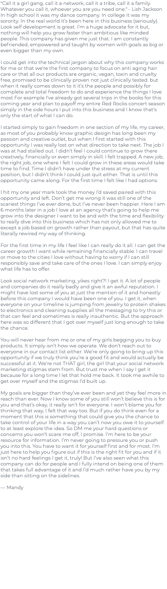"Call it a girl gang, call it a network, call it a tribe, call it a family. Whatever you call it, whoever you are you need one." - Lish Jackson In high school it was my dance company. In college it was my sorority. In the real world it’s been here in this business (seriously). Look self development is great. I’m a huge advocate for it but, nothing will help you grow faster than ambitious like minded people. This company has given me just that. I am constantly befriended, empowered and taught by women with goals as big or even bigger than my own. I could get into the technical jargon about why this company works for me or that we're the first company to focus on anti aging hair care or that all our products are organic, vegan, toxin and cruelty free, promised to be clinically proven not just clinically tested. but when it really comes down to it it’s the people and possibly for complete and total freedom to do and experience the things I love most For example I've already got several trips in the books for this coming year and plan to payoff my entire Red Rocks concert season simply in the side hours I put into this business and I know that's only the start of what I can do. I started simply to gain freedom in one section of my life, my career, as most of you probably know graphic design has long been my passion and creative outlet, but when I first started with this opportunity I was really lost on what direction to take next. The job I was at had stalled out. I didn’t feel I could continue to grow there creatively, financially or even simply in skill. I felt trapped. A new job, the right job, one where I felt I could grow in these areas would take time to find. Time I didn’t have under the stress at my current position, but I didn’t think I could just quit either. That is until this opportunity came along. For the first time I felt like I had options. I hit my one year mark took the money I’d saved paired with this opportunity and left. Don’t get me wrong it was still one of the scariest things I’ve ever done, but I’ve never been happier. Here I am 6 months later in a job I love at an agency that’s going to help me grow into the designer I want to be and with the time and flexibility to really dive into this business which has not only allowed me to except a job based on growth rather than payout, but that has quite literally rewired my way of thinking. For the first time in my life I feel like I can really do it all. I can get the career growth I want while remaining financially stable. I can travel or move to the cities I love without having to worry if I can still responsibly save and take care of the ones I love. I can simply enjoy what life has to offer. Look social network marketing, yikes right?! I get it. A lot of people and companies do it really badly and give it an awful reputation. I might have lost some of you at just the mention of it and honestly before this company I would have been one of you. I get it, when everyone on your timeline is jumping from jewelry to protein shakes to electronics and cleaning supplies all the messaging to try this or that can feel and sometimes is really inauthentic. But the approach here was so different that I got over myself just long enough to take the chance. You will never hear from me or one of my girls begging you to buy products. It simply isn’t how we operate. We don’t reach out to everyone in our contact list either. We’re only going to bring up this opportunity if we truly think you’re a good fit and would actually be successful at it. We’re not THAT girl, the girl that your social network marketing stigmas stem from. But trust me when I say I get it because for a long time I let that hold me back. It took me awhile to get over myself and the stigmas I’d built up. My goals are bigger than they’ve ever been and yet they feel more in reach than ever. Now I know some of you still won’t believe this is for you and that’s okay, it really isn’t for everyone. I won’t blame you for thinking that way, I felt that way too. But if you do think even for a moment that this is something that could give you the chance to take control of your life in a way you can’t now you owe it to yourself to at least explore the idea. So DM me your hard questions or concerns you won’t scare me off, I promise. I’m here to be your resource for information. I’m never going to pressure you or push you into this. You have to want it for yourself first and for most. I’m just here to help you figure out if this is the right fit for you and if it isn’t no hard feelings I get it, truly! But I’ve also seen what this company can do for people and I fully intend on being one of them that takes full advantage of it and I’d much rather have you by my side than sitting on the sidelines. — Mandy