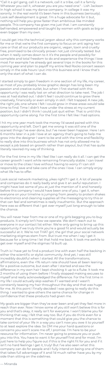 "Call it a girl gang, call it a network, call it a tribe, call it a family. Whatever you call it, whoever you are you need one." - Lish Jackson In high school it was my dance company. In college it was my sorority. In the real world it’s been here in this business (seriously). Look self development is great. I’m a huge advocate for it but, nothing will help you grow faster than ambitious like minded people. This company has given me just that. I am constantly befriended, empowered and taught by women with goals as big or even bigger than my own. I could get into the technical jargon about why this company works for me or that we're the first company to focus on anti aging hair care or that all our products are organic, vegan, toxin and cruelty free, promised to be clinically proven not just clinically tested. but when it really comes down to it it’s the people and possibly for complete and total freedom to do and experience the things I love most For example I've already got several trips in the books for this coming year and plan to payoff my entire Red Rocks concert season simply in the side hours I put into this business and I know that's only the start of what I can do. I started simply to gain freedom in one section of my life, my career, as most of you probably know graphic design has long been my passion and creative outlet, but when I first started with this opportunity I was really lost on what direction to take next. The job I was at had stalled out. I didn’t feel I could continue to grow there creatively, financially or even simply in skill. I felt trapped. A new job, the right job, one where I felt I could grow in these areas would take time to find. Time I didn’t have under the stress at my current position, but I didn’t think I could just quit either. That is until this opportunity came along. For the first time I felt like I had options. I hit my one year mark took the money I’d saved paired with this opportunity and left. Don’t get me wrong it was still one of the scariest things I’ve ever done, but I’ve never been happier. Here I am 6 months later in a job I love at an agency that’s going to help me grow into the designer I want to be and with the time and flexibility to really dive into this business which has not only allowed me to except a job based on growth rather than payout, but that has quite literally rewired my way of thinking. For the first time in my life I feel like I can really do it all. I can get the career growth I want while remaining financially stable. I can travel or move to the cities I love without having to worry if I can still responsibly save and take care of the ones I love. I can simply enjoy what life has to offer. Look social network marketing, yikes right?! I get it. A lot of people and companies do it really badly and give it an awful reputation. I might have lost some of you at just the mention of it and honestly before this company I would have been one of you. I get it, when everyone on your timeline is jumping from jewelry to protein shakes to electronics and cleaning supplies all the messaging to try this or that can feel and sometimes is really inauthentic. But the approach here was so different that I got over myself just long enough to take the chance. You will never hear from me or one of my girls begging you to buy products. It simply isn’t how we operate. We don’t reach out to everyone in our contact list either. We’re only going to bring up this opportunity if we truly think you’re a good fit and would actually be successful at it. We’re not THAT girl, the girl that your social network marketing stigmas stem from. But trust me when I say I get it because for a long time I let that hold me back. It took me awhile to get over myself and the stigmas I’d built up. Truth is I have yet to find a product line with even half the backing in either the scientific or stylist community. And yet, I was still incredibly doubtful when I started. All the transformations, affirmations, even the <1% return rate should have all been leaning for a positive outcome, but even after I started and saw the difference in my own hair I kept chocking it up to a fluke. It took me 2 months of using them before I finally stopped making excuses to myself and really acknowledged the difference. For the first time in my life I could actually skip washes if I wanted and I wasn’t constantly teasing my hair throughout the day and that was huge for me. At this point I finally decided I was going to really do this thing. I wanted to give others the same chance for change in confidence that these products had given me. My goals are bigger than they’ve ever been and yet they feel more in reach than ever. Now I know some of you still won’t believe this is for you and that’s okay, it really isn’t for everyone. I won’t blame you for thinking that way, I felt that way too. But if you do think even for a moment that this is something that could give you the chance to take control of your life in a way you can’t now you owe it to yourself to at least explore the idea. So DM me your hard questions or concerns you won’t scare me off, I promise. I’m here to be your resource for information. I’m never going to pressure you or push you into this. You have to want it for yourself first and for most. I’m just here to help you figure out if this is the right fit for you and if it isn’t no hard feelings I get it, truly! But I’ve also seen what this company can do for people and I fully intend on being one of them that takes full advantage of it and I’d much rather have you by my side than sitting on the sidelines. — Miranda